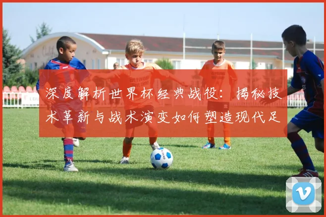 深度解析世界杯经典战役：揭秘技术革新与战术演变如何塑造现代足球新格局