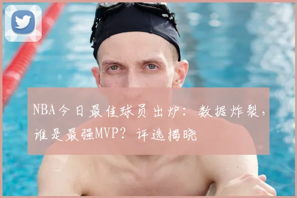 NBA今日最佳球员出炉：数据炸裂，谁是最强MVP？评选揭晓