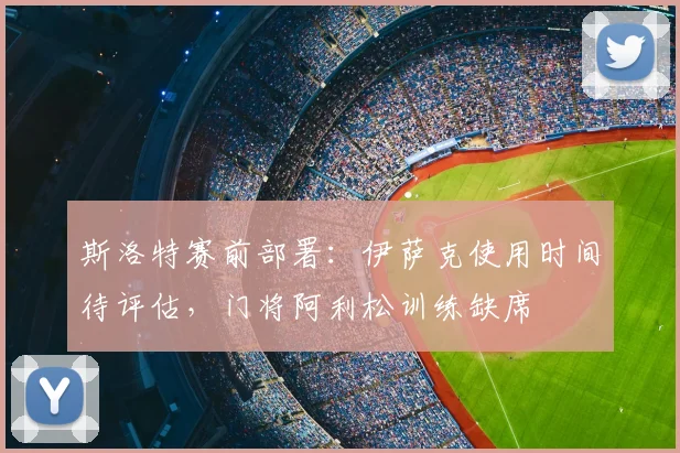 斯洛特赛前部署：伊萨克使用时间待评估，门将阿利松训练缺席