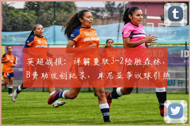 英超战报：详解曼联3-2险胜森林，B费助攻创纪录，库尼亚争议球引热议