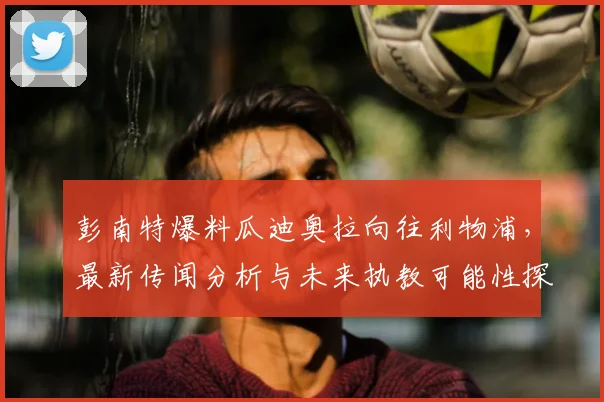 彭南特爆料瓜迪奥拉向往利物浦，最新传闻分析与未来执教可能性探讨