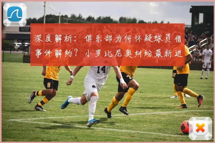 深度解析：俱乐部为何怀疑球员借事件解约？小罗比尼奥纠纷最新进展与内幕