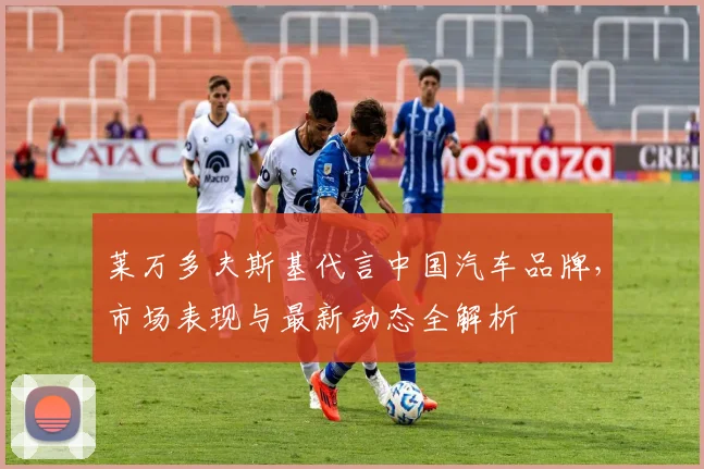 莱万多夫斯基代言中国汽车品牌,市场表现与最新动态全解析