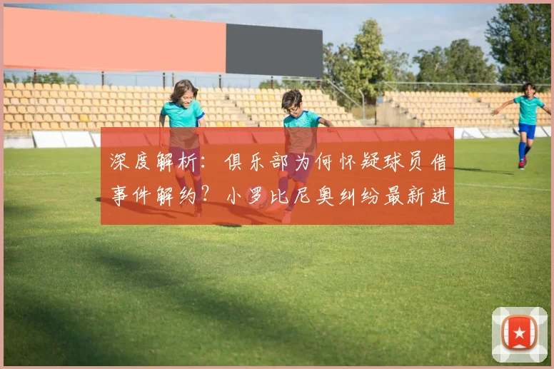 深度解析:俱乐部为何怀疑球员借事件解约?小罗比尼奥纠纷最新进展与内幕