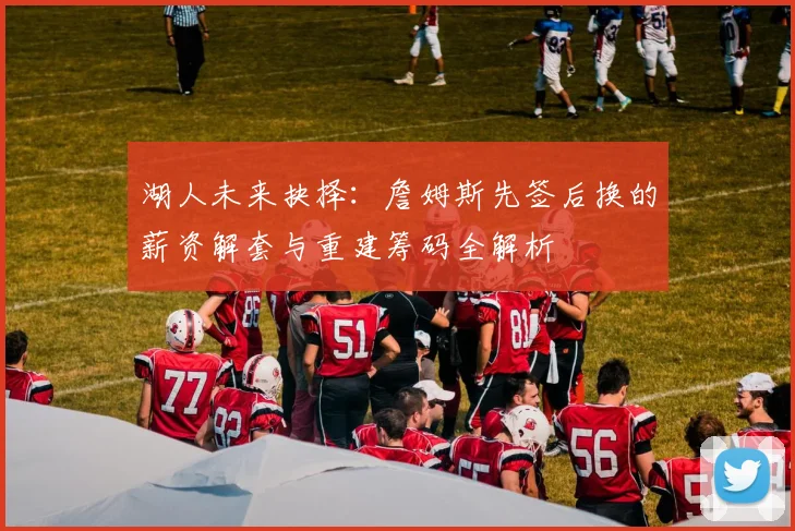湖人未来抉择:詹姆斯先签后换的薪资解套与重建筹码全解析
