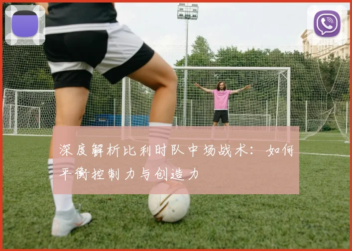 深度解析比利时队中场战术：如何平衡控制力与创造力